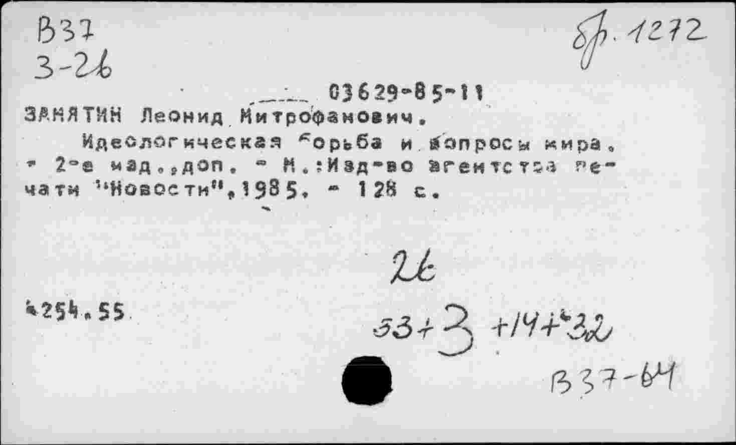 ﻿В'51
03629-85-11 ЗАНЯТИИ Леонид Митрофанович.
Идеологическая *орьба и вопросы мира, * 2°е мад„9доп. - Н.:Изд-во агентства печати ’‘Новости”, 1 $8 5, - 1 28 с .
*25^.55